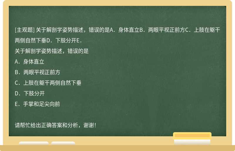 关于解剖学姿势描述，错误的是A．身体直立B．两眼平视正前方C．上肢在躯干两侧自然下垂D．下肢分开E．