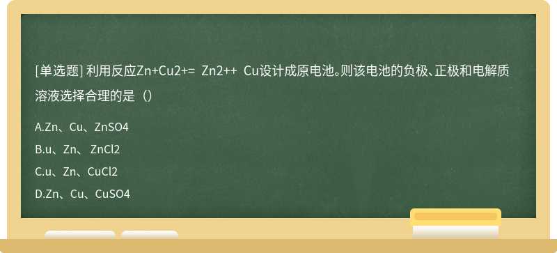 利用反应Zn+Cu2+= Zn2++ Cu设计成原电池。则该电池的负极、正极和电解质溶液选择合理的是（）
