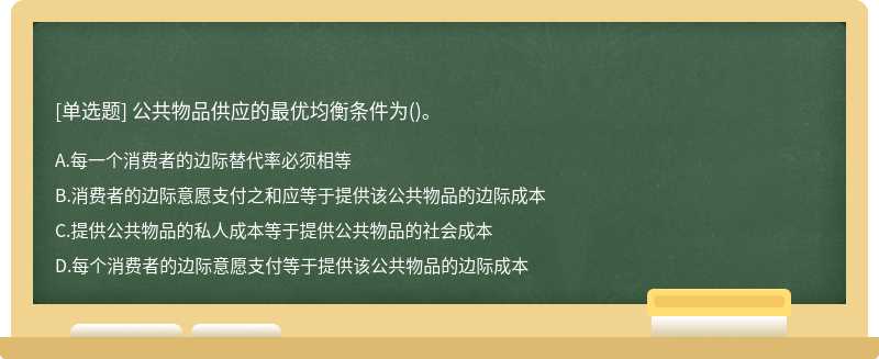 公共物品供应的最优均衡条件为（)。A．每一个消费者的边际替代率必须相等B．消费者的边际意愿支付之