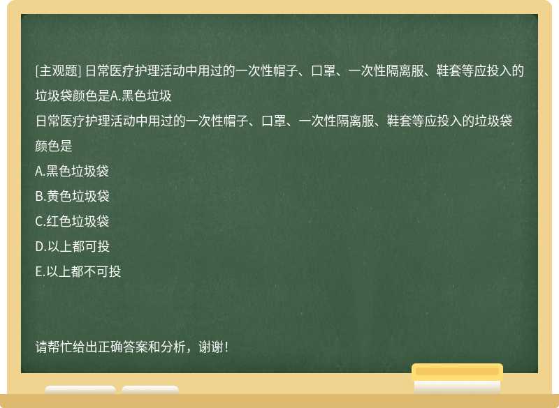 日常医疗护理活动中用过的一次性帽子、口罩、一次性隔离服、鞋套等应投入的垃圾袋颜色是A.黑色垃圾