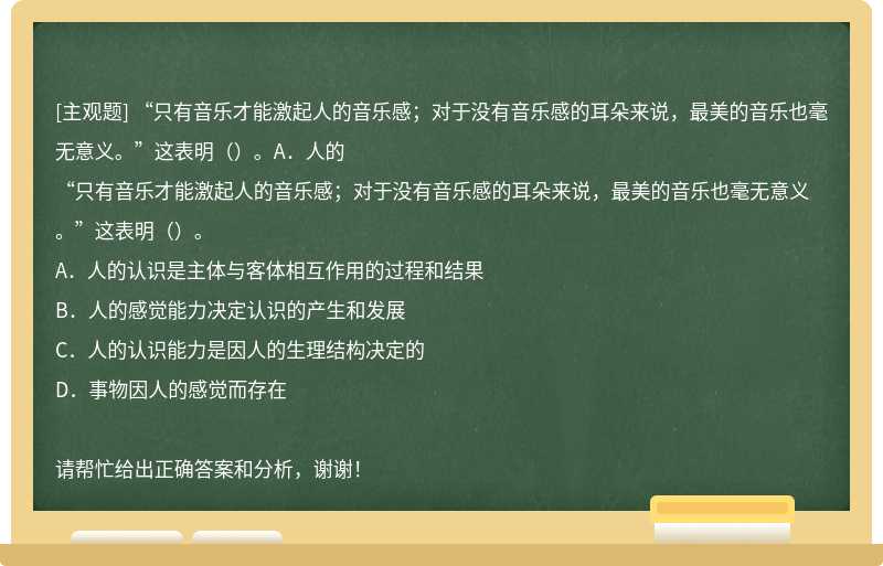 “只有音乐才能激起人的音乐感；对于没有音乐感的耳朵来说，最美的音乐也毫无意义。”这表明（）。A．人的