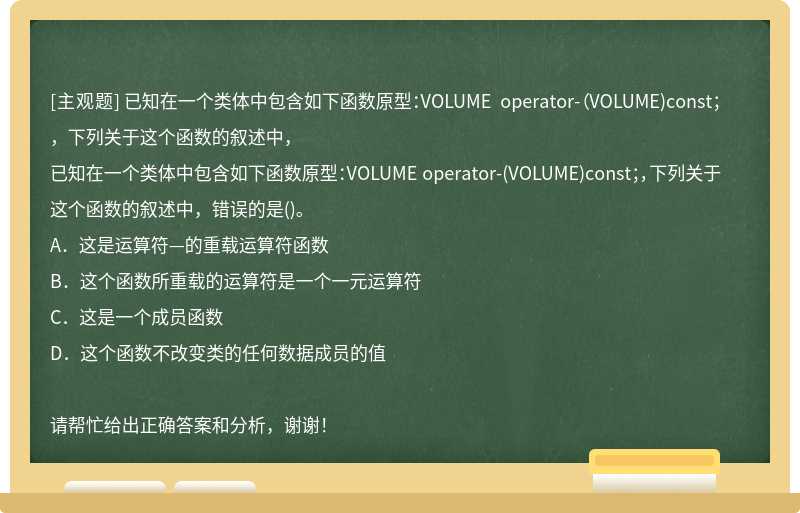 已知在一个类体中包含如下函数原型：VOLUME operator-（VOLUME)const；，下列关于这个函数的叙述中，