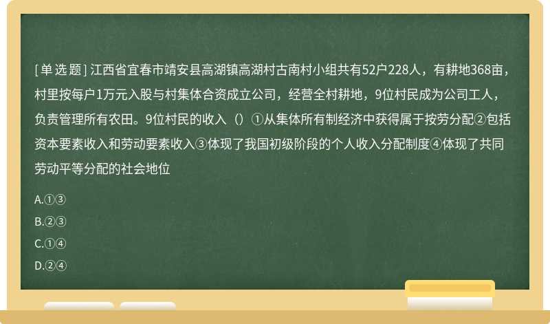 江西省宜春市靖安县高湖镇高湖村古南村小组共有52户228人，有耕地368亩，村里按每户1万元入股与村集体合资成立公司，经营全村耕地，9位村民成为公司工人，负责管理所有农田。9位村民的收入（）①从集体所有制经济中获得属于按劳分配②包括资本要素收入和劳动要素收入③体现了我国初级阶段的个人收入分配制度④体现了共同劳动平等分配的社会地位