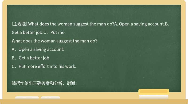 What does the woman suggest the man do？A．Open a saving account.B．Get a better job.C．Put mo