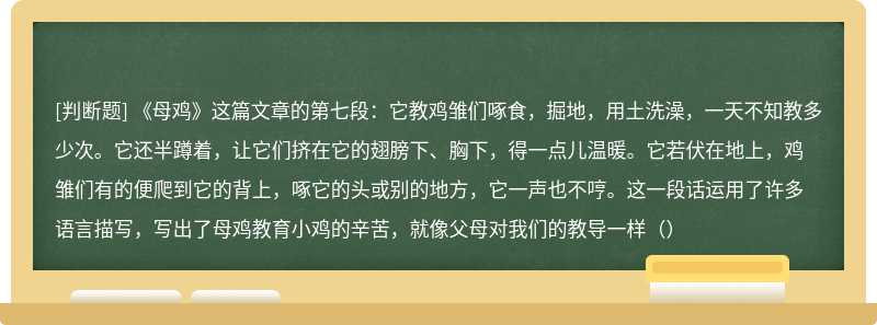 《母鸡》这篇文章的第七段：它教鸡雏们啄食，掘地，用土洗澡，一天不知教多少次。它还半蹲着，让它们挤在它的翅膀下、胸下，得一点儿温暖。它若伏在地上，鸡雏们有的便爬到它的背上，啄它的头或别的地方，它一声也不哼。这一段话运用了许多语言描写，写出了母鸡教育小鸡的辛苦，就像父母对我们的教导一样（）