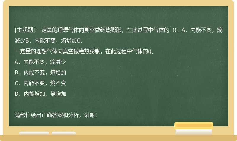 一定量的理想气体向真空做绝热膨胀，在此过程中气体的（)。A．内能不变，熵减少B．内能不变，熵增加C．