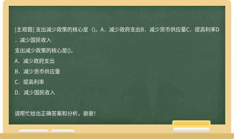 支出减少政策的核心是（)。A．减少政府支出B．减少货币供应量C．提高利率D．减少国民收入