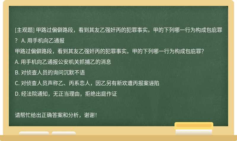 甲路过偏僻路段，看到其友乙强奸丙的犯罪事实。甲的下列哪一行为构成包庇罪？ A. 用手机向乙通报