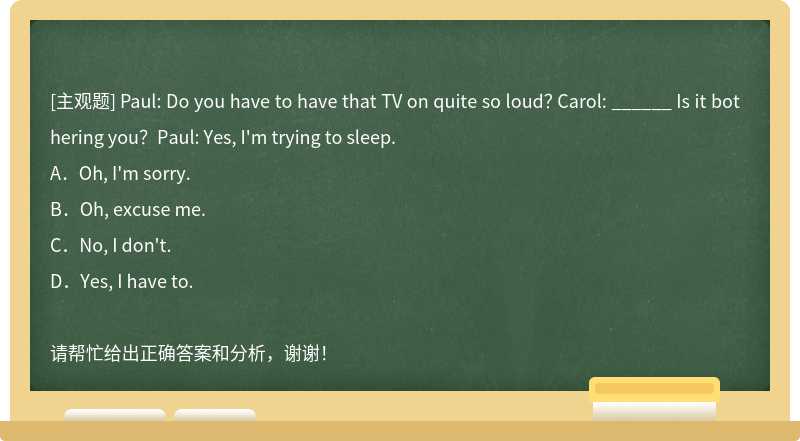 Paul: Do you have to have that TV on quite so loud？ Carol: ______ Is it bothering you？Paul