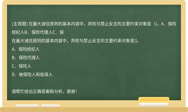 在最大诚信原则的基本内容中，弃权与禁止反言的主要约束对象是（)。A．保险经纪人B．保险代理人C．保