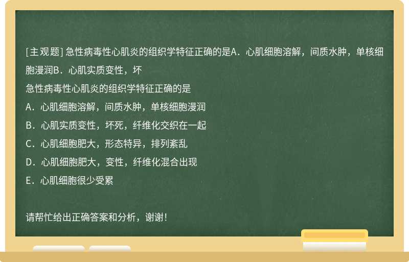 急性病毒性心肌炎的组织学特征正确的是A．心肌细胞溶解，间质水肿，单核细胞漫润B．心肌实质变性，坏