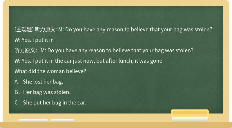 听力原文：M: Do you have any reason to believe that your bag was stolen？W: Yes. I put it in