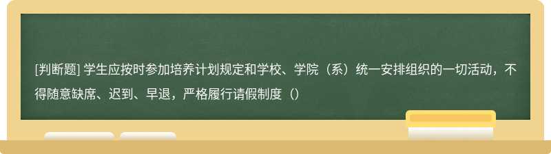 学生应按时参加培养计划规定和学校、学院（系）统一安排组织的一切活动，不得随意缺席、迟到、早退，严格履行请假制度（）