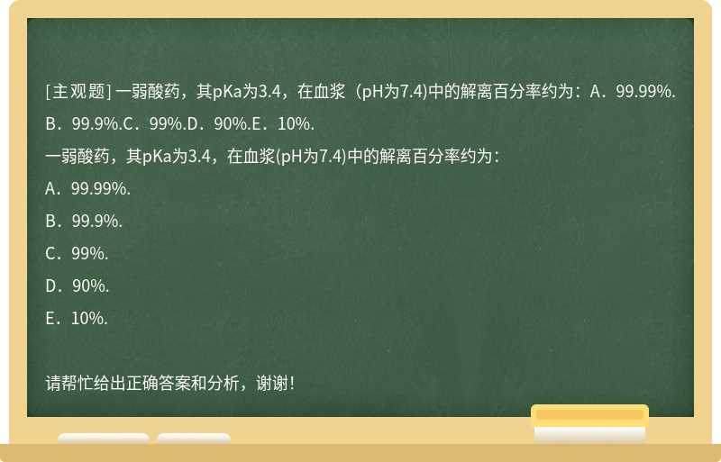 一弱酸药，其pKa为3.4，在血浆（pH为7.4)中的解离百分率约为：A．99.99%.B．99.9%.C．99%.D．90%.E．10%.