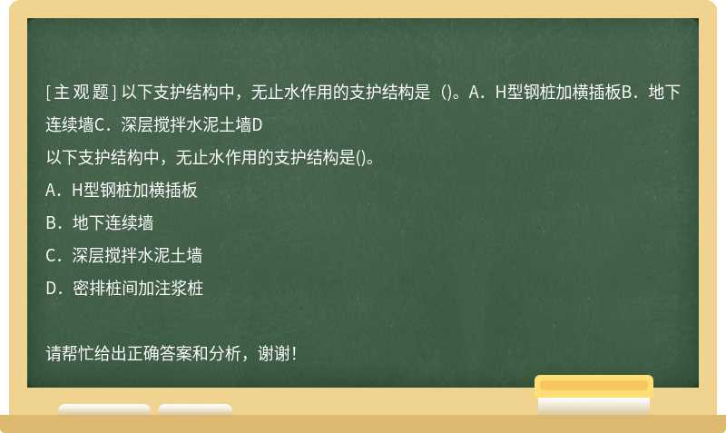 以下支护结构中，无止水作用的支护结构是（)。A．H型钢桩加横插板B．地下连续墙C．深层搅拌水泥土墙D