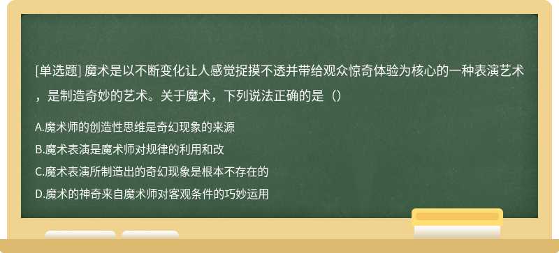 魔术是以不断变化让人感觉捉摸不透并带给观众惊奇体验为核心的一种表演艺术，是制造奇妙的艺术。关于魔术，下列说法正确的是（）