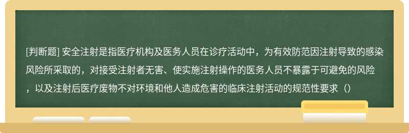 安全注射是指医疗机构及医务人员在诊疗活动中，为有效防范因注射导致的感染风险所采取的，对接受注射者无害、使实施注射操作的医务人员不暴露于可避免的风险，以及注射后医疗废物不对环境和他人造成危害的临床注射活动的规范性要求（）