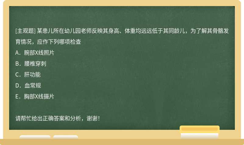 某患儿所在幼儿园老师反映其身高、体重均远远低于其同龄儿，为了解其骨骼发育情况，应作下列哪项检