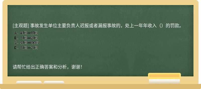 事故发生单位主要负责人迟报或者漏报事故的，处上一年年收入（）的罚款。