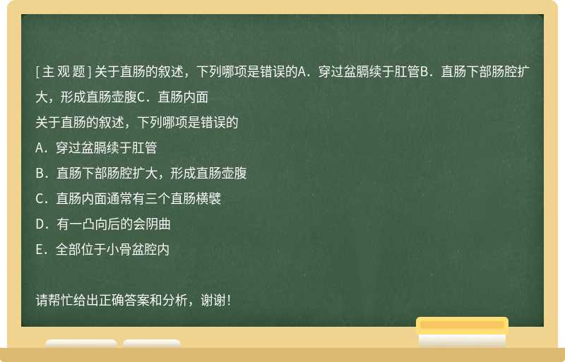 关于直肠的叙述，下列哪项是错误的A．穿过盆膈续于肛管B．直肠下部肠腔扩大，形成直肠壶腹C．直肠内面