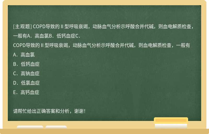 COPD导致的Ⅱ型呼吸衰竭，动脉血气分析示呼酸合并代碱。则血电解质检查，一般有A．高血氯B．低钙血症C．