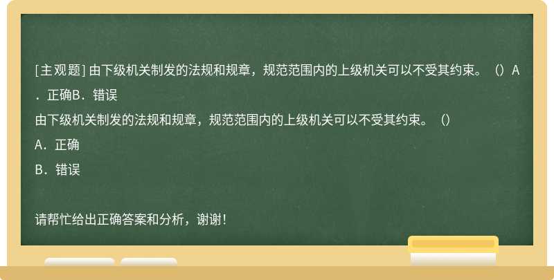 由下级机关制发的法规和规章，规范范围内的上级机关可以不受其约束。（）A．正确B．错误