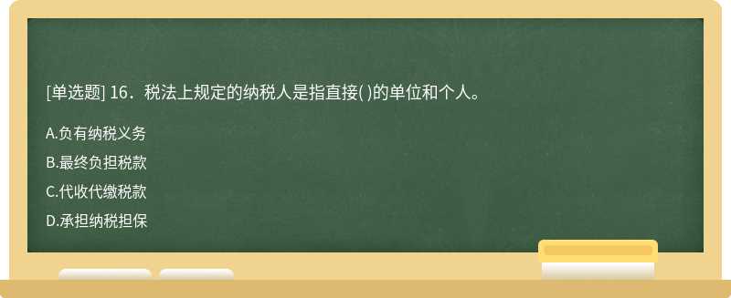 16．税法上规定的纳税人是指直接（)的单位和个人。  A．负有纳税义务  B．最终负担税款  C．代收代缴税款  D．承