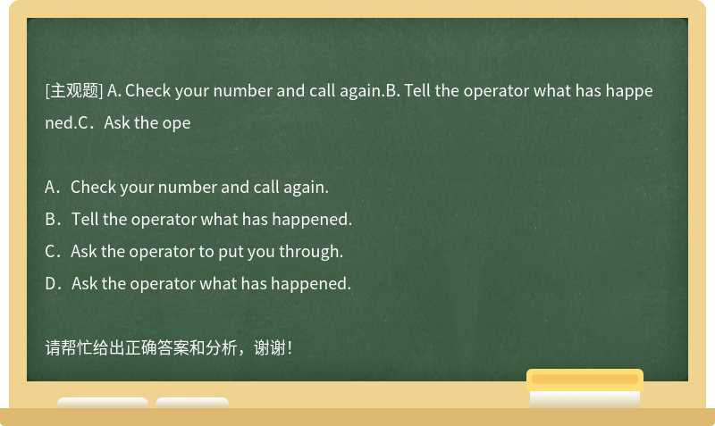 A．Check your number and call again.B．Tell the operator what has happened.C．Ask the ope