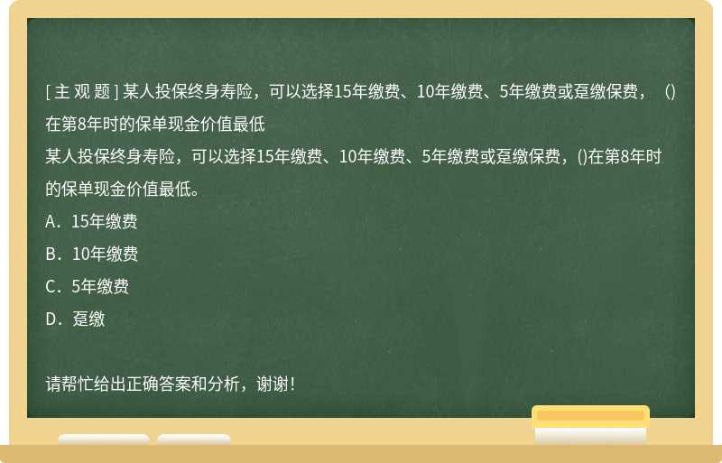 某人投保终身寿险，可以选择15年缴费、10年缴费、5年缴费或趸缴保费，（)在第8年时的保单现金价值最低