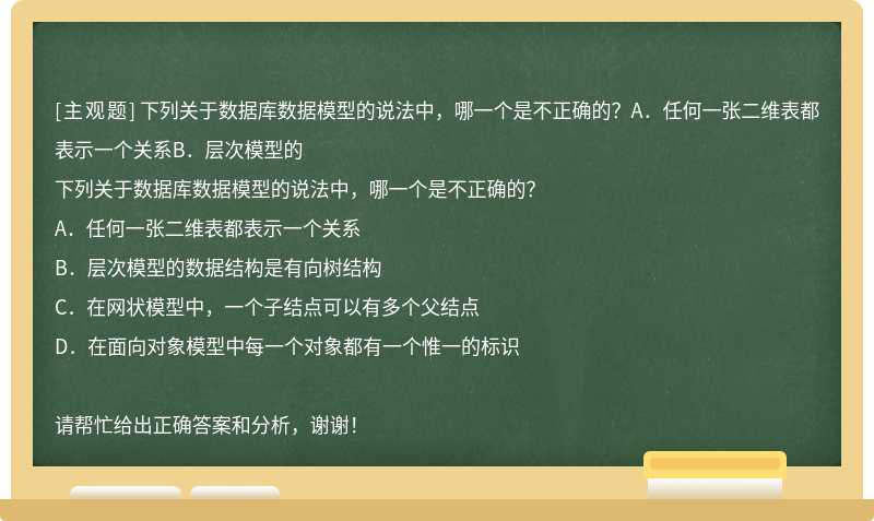 下列关于数据库数据模型的说法中，哪一个是不正确的？A．任何一张二维表都表示一个关系B．层次模型的