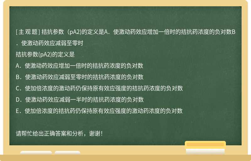 拮抗参数（pA2)的定义是A．使激动药效应增加一倍时的拮抗药浓度的负对数B．使激动药效应减弱至零时