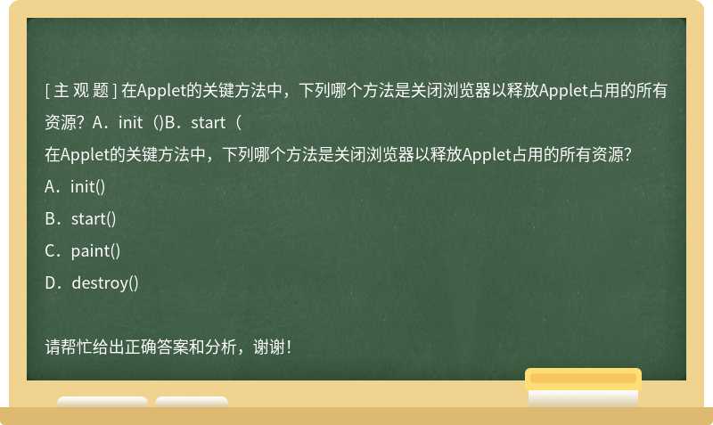 在Applet的关键方法中，下列哪个方法是关闭浏览器以释放Applet占用的所有资源？A．init（)B．start（