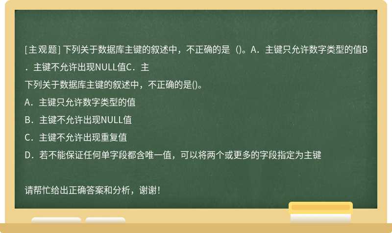 下列关于数据库主键的叙述中，不正确的是（)。A．主键只允许数字类型的值B．主键不允许出现NULL值C．主