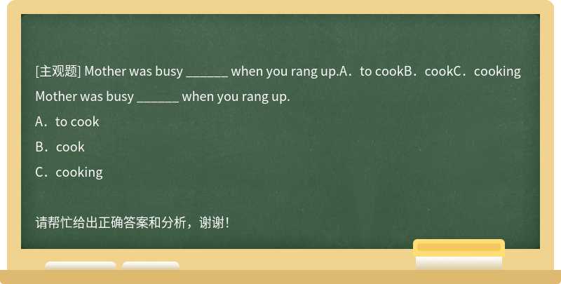 Mother was busy ______ when you rang up.A．to cookB．cookC．cooking