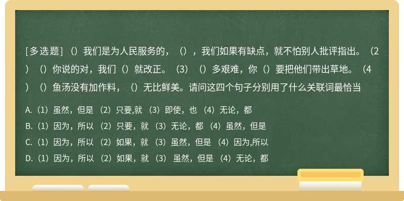 （）我们是为人民服务的，（），我们如果有缺点，就不怕别人批评指出。（2）（）你说的对，我们（）就改正。（3）（）多艰难，你（）要把他们带出草地。（4）（）鱼汤没有加作料，（）无比鲜美。请问这四个句子分别用了什么关联词最恰当