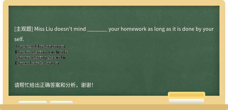 Miss Liu doesn't mind _______ your homework as long as it is done by yourself.