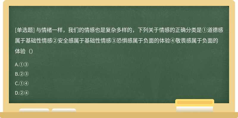 与情绪一样，我们的情感也是复杂多样的，下列关于情感的正确分类是①道德感属于基础性情感②安全感属于基础性情感③恐惧感属于负面的体验④敬畏感属于负面的体验（）