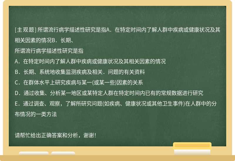 所谓流行病学描述性研究是指A．在特定时间内了解人群中疾病或健康状况及其相关因素的情况B．长期、