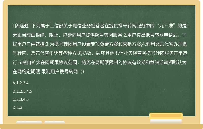 下列属于工信部关于电信业务经营者在提供携号转网服务中的“九不准”的是1.无正当理由拒绝、阻止、拖延向用户提供携号转网服务;2.用户提出携号转网申请后，干扰用户自由选择;3.为携号转网用户设置专项资费方案和营销方案;4.利用恶意代客办理携号转网、恶意代客申诉等各种方式,妨碍、破坏其他电信业务经营者携号转网服务正常运行;5.擅自扩大在网期限协议范围，将无在网期限限制的协议有效期和营销活动期默认为在网约定期限,限制用户携号转网（）