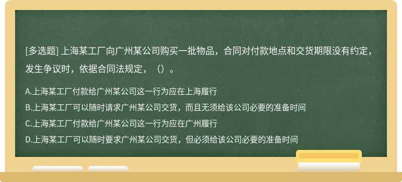 上海某工厂向广州某公司购买一批物品，合同对付款地点和交货期限没有约定，发生争议时，依据合同法