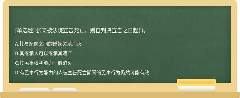 张某被法院宣告死亡，则自判决宣告之日起（)。  A．其与配偶之间的婚姻关系消灭  B．其继承人可以继承其遗产