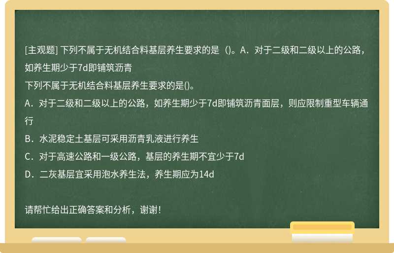 下列不属于无机结合料基层养生要求的是（)。A．对于二级和二级以上的公路，如养生期少于7d即铺筑沥青