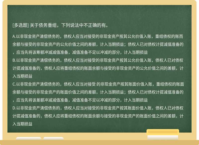 关于债务重组，下列说法中不正确的有。 A.以非现金资产清偿债务的，债权人应当对接受的非现金资产按