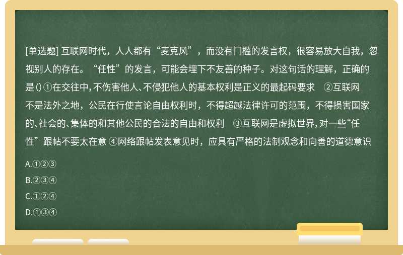 互联网时代，人人都有“麦克风”，而没有门槛的发言权，很容易放大自我，忽视别人的存在。“任性”的发言，可能会埋下不友善的种子。对这句话的理解，正确的是（）①在交往中，不伤害他人、不侵犯他人的基本权利是正义的最起码要求 ②互联网不是法外之地，公民在行使言论自由权利时，不得超越法律许可的范围，不得损害国家的、社会的、集体的和其他公民的合法的自由和权利 ③互联网是虚拟世界，对一些“任性”跟帖不要太在意 ④网络跟帖发表意见时，应具有严格的法制观念和向善的道德意识