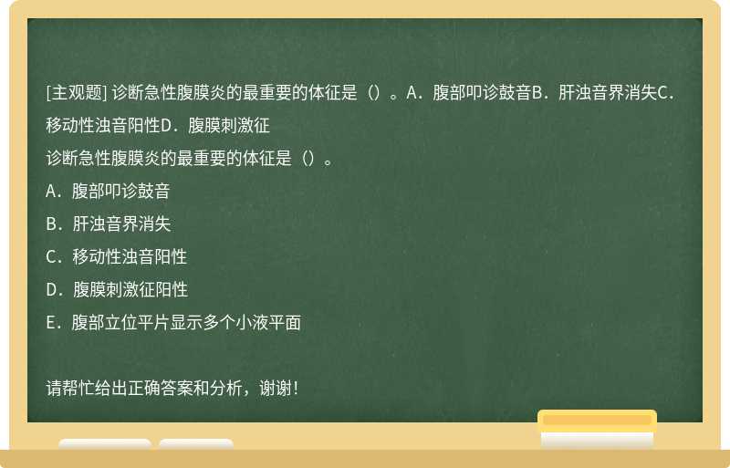 诊断急性腹膜炎的最重要的体征是（）。A．腹部叩诊鼓音B．肝浊音界消失C．移动性浊音阳性D．腹膜刺激征