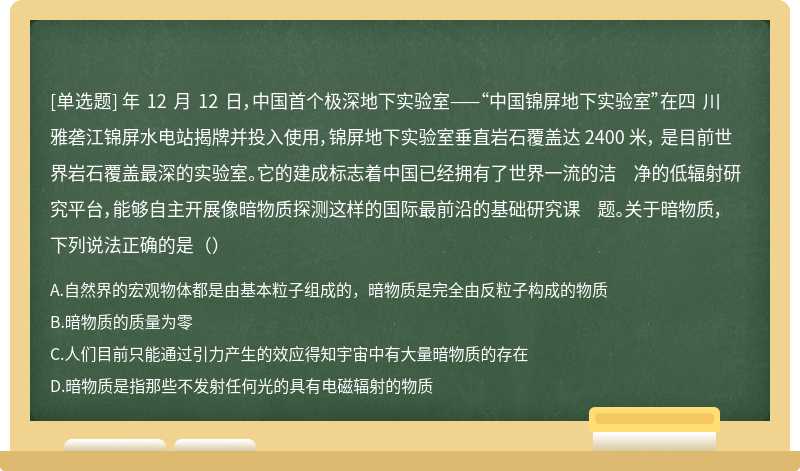 年 12 月 12 日，中国首个极深地下实验室——“中国锦屏地下实验室”在四 川雅砻江锦屏水电站揭牌并投入使用，锦屏地下实验室垂直岩石覆盖达 2400 米， 是目前世界岩石覆盖最深的实验室。它的建成标志着中国已经拥有了世界一流的洁 净的低辐射研究平台，能够自主开展像暗物质探测这样的国际最前沿的基础研究课 题。关于暗物质，下列说法正确的是（）