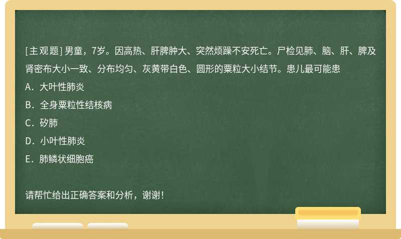 男童，7岁。因高热、肝脾肿大、突然烦躁不安死亡。尸检见肺、脑、肝、脾及肾密布大小一致、分布均匀、灰黄