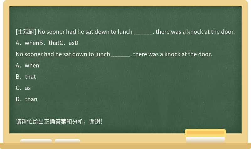 No sooner had he sat down to lunch ______. there was a knock at the door.A．whenB．thatC．asD