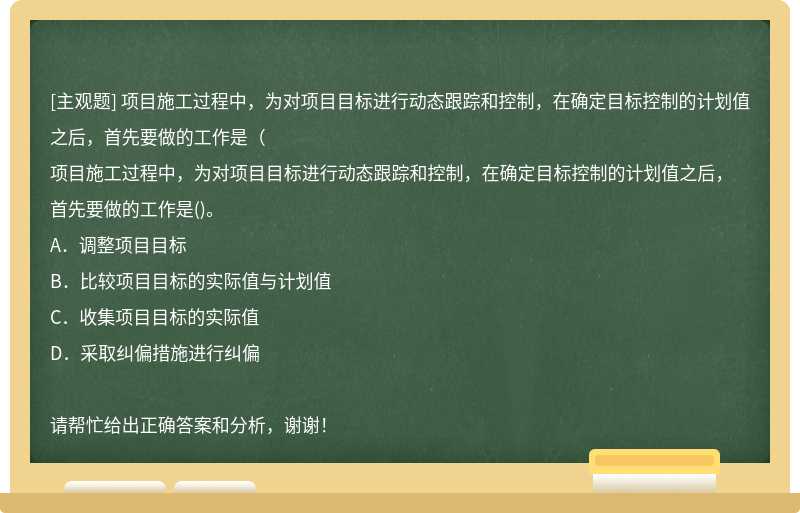 项目施工过程中，为对项目目标进行动态跟踪和控制，在确定目标控制的计划值之后，首先要做的工作是（