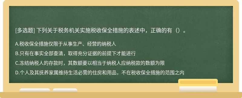 下列关于税务机关实施税收保全措施的表述中，正确的有（）。 A.税收保全措施仅限于从事生产、经营的